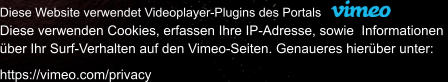 Diese Website verwendet Videoplayer-Plugins des Portals Diese verwenden Cookies, erfassen Ihre IP-Adresse, sowie  Informationen  ber Ihr Surf-Verhalten auf den Vimeo-Seiten. Genaueres hierber unter:   https://vimeo.com/privacy